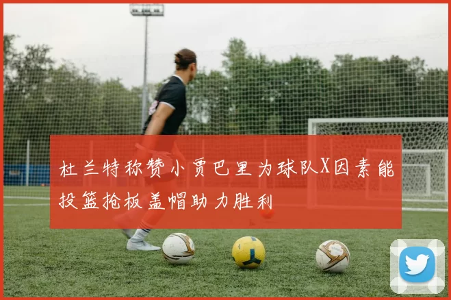 杜兰特称赞小贾巴里为球队X因素能投篮抢板盖帽助力胜利