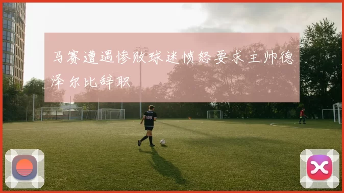 马赛遭遇惨败球迷愤怒要求主帅德泽尔比辞职
